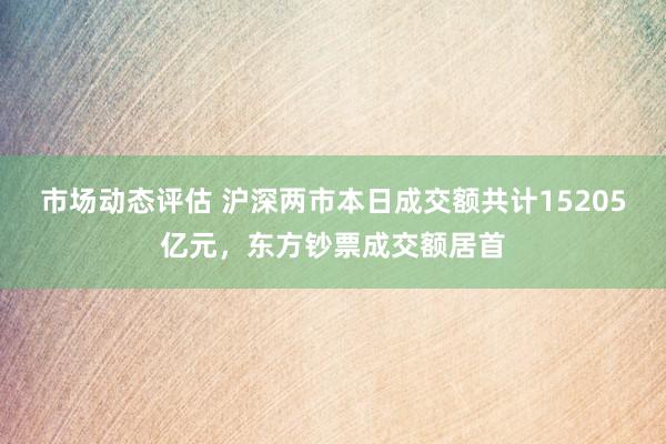 市场动态评估 沪深两市本日成交额共计15205亿元，东方钞票成交额居首