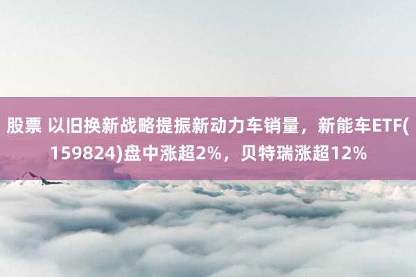 股票 以旧换新战略提振新动力车销量，新能车ETF(159824)盘中涨超2%，贝特瑞涨超12%