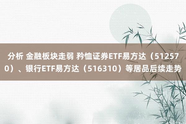 分析 金融板块走弱 矜恤证券ETF易方达（512570）、银行ETF易方达（516310）等居品后续走势