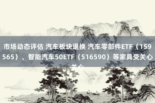 市场动态评估 汽车板块退换 汽车零部件ETF（159565）、智能汽车50ETF（516590）等家具受关心