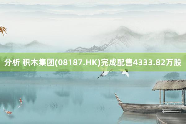 分析 积木集团(08187.HK)完成配售4333.82万股