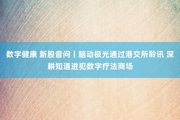 数字健康 新股音问丨脑动极光通过港交所聆讯 深耕知道进犯数字疗法商场