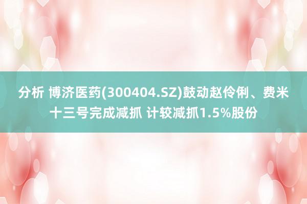 分析 博济医药(300404.SZ)鼓动赵伶俐、费米十三号完成减抓 计较减抓1.5%股份