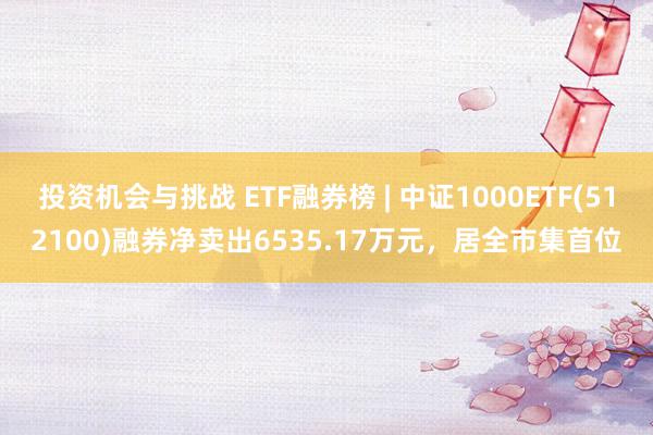 投资机会与挑战 ETF融券榜 | 中证1000ETF(512100)融券净卖出6535.17万元，居全市集首位