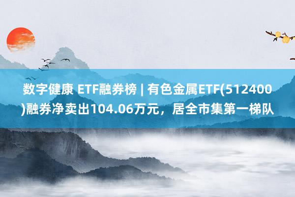 数字健康 ETF融券榜 | 有色金属ETF(512400)融券净卖出104.06万元，居全市集第一梯队