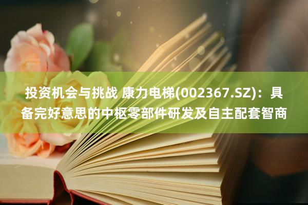 投资机会与挑战 康力电梯(002367.SZ)：具备完好意思的中枢零部件研发及自主配套智商