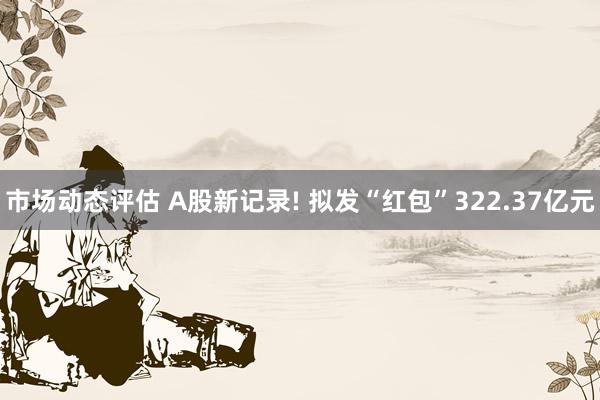 市场动态评估 A股新记录! 拟发“红包”322.37亿元