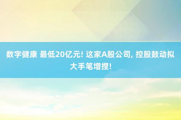 数字健康 最低20亿元! 这家A股公司, 控股鼓动拟大手笔增捏!