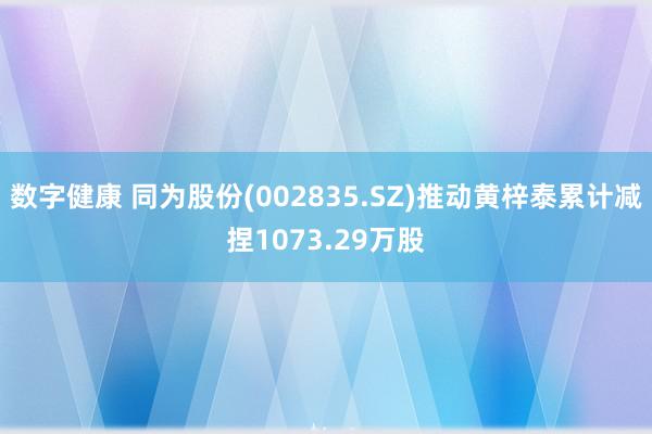 数字健康 同为股份(002835.SZ)推动黄梓泰累计减捏1073.29万股