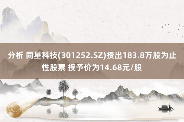 分析 同星科技(301252.SZ)授出183.8万股为止性股票 授予价为14.68元/股