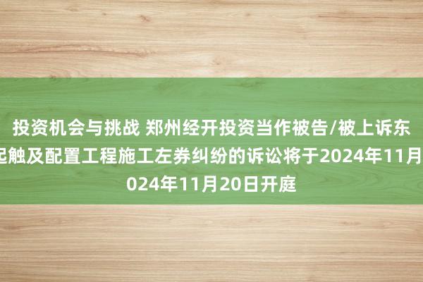 投资机会与挑战 郑州经开投资当作被告/被上诉东谈主的1起触及配置工程施工左券纠纷的诉讼将于2024年11月20日开庭