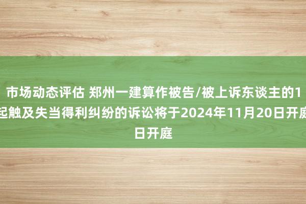 市场动态评估 郑州一建算作被告/被上诉东谈主的1起触及失当得利纠纷的诉讼将于2024年11月20日开庭