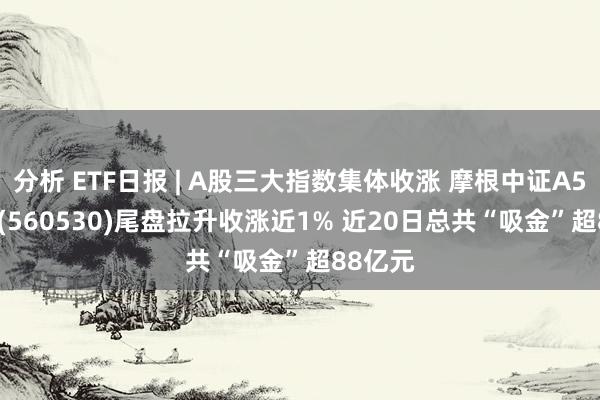 分析 ETF日报 | A股三大指数集体收涨 摩根中证A500ETF(560530)尾盘拉升收涨近1% 近20日总共“吸金”超88亿元