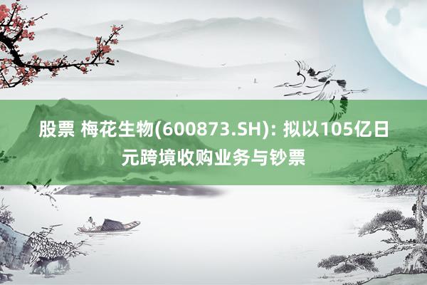 股票 梅花生物(600873.SH): 拟以105亿日元跨境收购业务与钞票