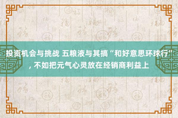 投资机会与挑战 五粮液与其搞“和好意思环球行”, 不如把元气心灵放在经销商利益上