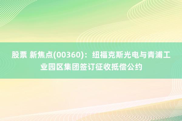 股票 新焦点(00360)：纽福克斯光电与青浦工业园区集团签订征收抵偿公约