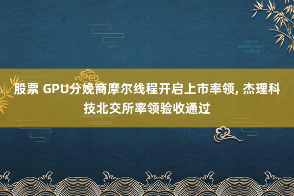 股票 GPU分娩商摩尔线程开启上市率领, 杰理科技北交所率领验收通过