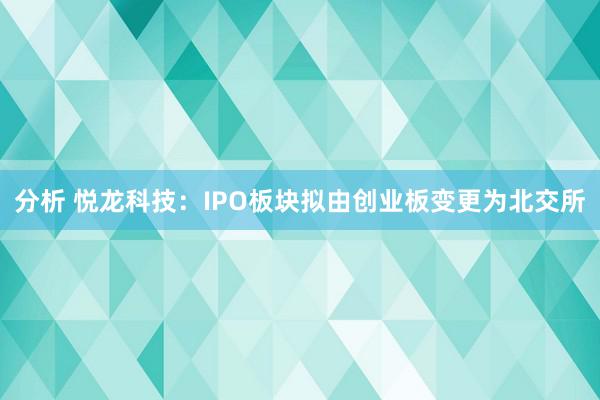 分析 悦龙科技：IPO板块拟由创业板变更为北交所