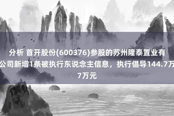 分析 首开股份(600376)参股的苏州隆泰置业有限公司新增1条被执行东说念主信息，执行倡导144.7万元