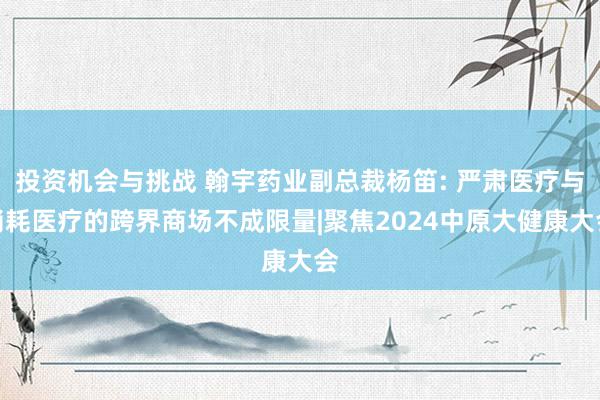 投资机会与挑战 翰宇药业副总裁杨笛: 严肃医疗与消耗医疗的跨界商场不成限量|聚焦2024中原大健康大会