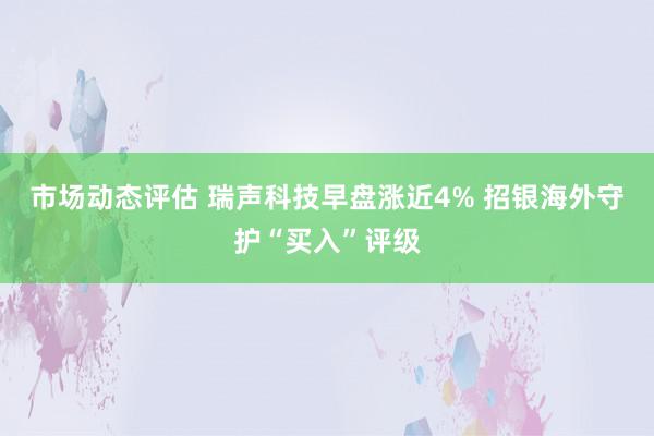 市场动态评估 瑞声科技早盘涨近4% 招银海外守护“买入”评级