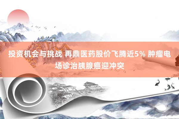 投资机会与挑战 再鼎医药股价飞腾近5% 肿瘤电场诊治胰腺癌迎冲突