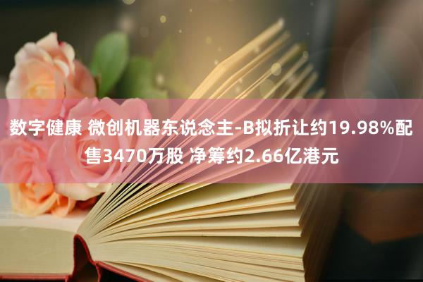 数字健康 微创机器东说念主-B拟折让约19.98%配售3470万股 净筹约2.66亿港元