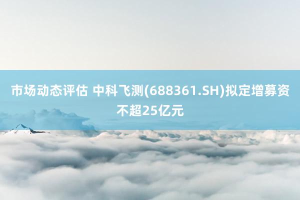 市场动态评估 中科飞测(688361.SH)拟定增募资不超25亿元