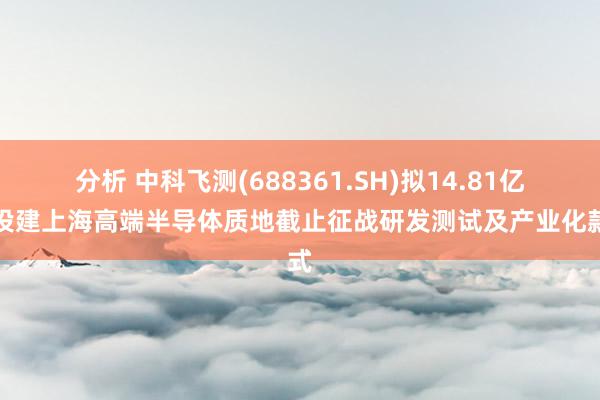 分析 中科飞测(688361.SH)拟14.81亿元投建上海高端半导体质地截止征战研发测试及产业化款式