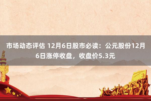 市场动态评估 12月6日股市必读：公元股份12月6日涨停收盘，收盘价5.3元