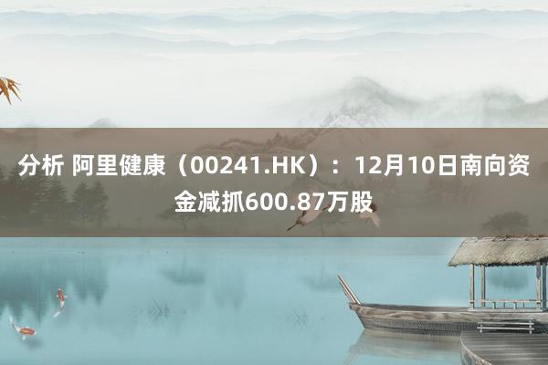 分析 阿里健康（00241.HK）：12月10日南向资金减抓600.87万股