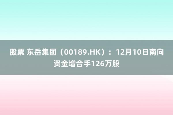 股票 东岳集团（00189.HK）：12月10日南向资金增合手126万股