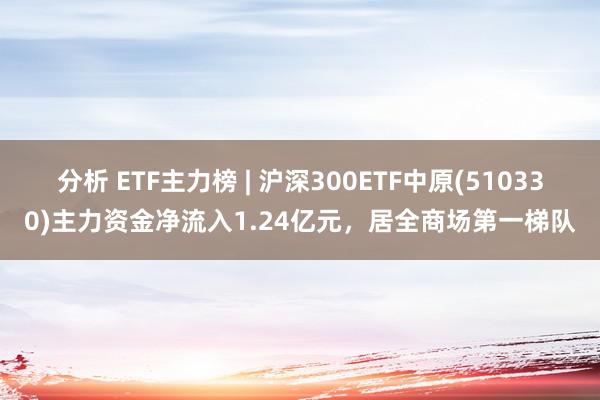 分析 ETF主力榜 | 沪深300ETF中原(510330)主力资金净流入1.24亿元，居全商场第一梯队