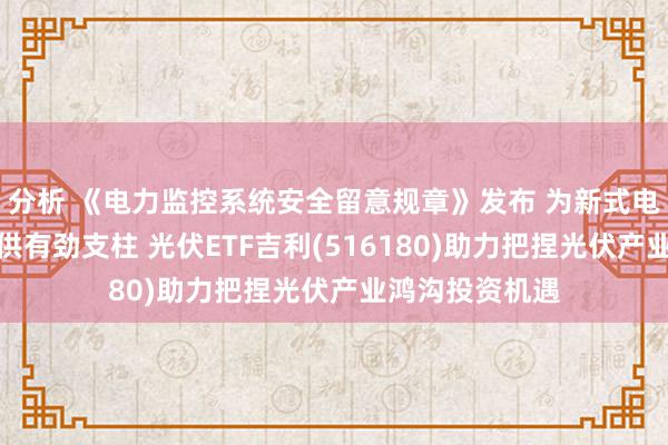 分析 《电力监控系统安全留意规章》发布 为新式电力系统建设提供有劲支柱 光伏ETF吉利(516180)助力把捏光伏产业鸿沟投资机遇