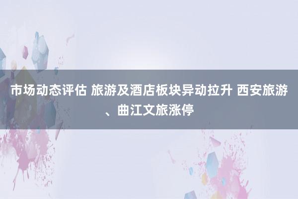 市场动态评估 旅游及酒店板块异动拉升 西安旅游、曲江文旅涨停