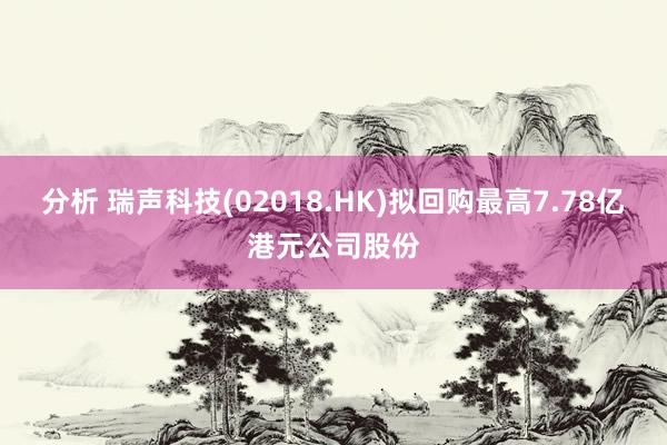 分析 瑞声科技(02018.HK)拟回购最高7.78亿港元公司股份