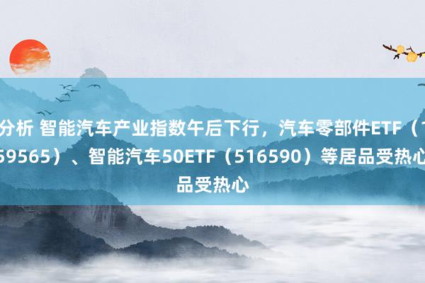 分析 智能汽车产业指数午后下行，汽车零部件ETF（159565）、智能汽车50ETF（516590）等居品受热心