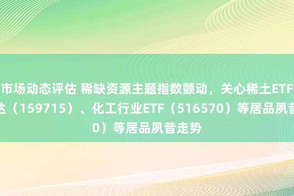 市场动态评估 稀缺资源主题指数颤动，关心稀土ETF易方达（159715）、化工行业ETF（516570）等居品夙昔走势