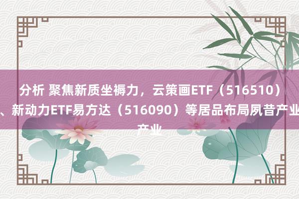 分析 聚焦新质坐褥力，云策画ETF（516510）、新动力ETF易方达（516090）等居品布局夙昔产业