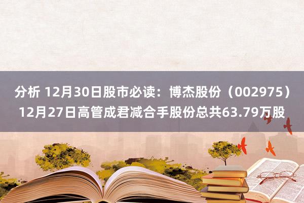 分析 12月30日股市必读：博杰股份（002975）12月27日高管成君减合手股份总共63.79万股