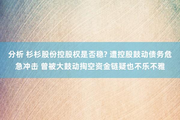 分析 杉杉股份控股权是否稳? 遭控股鼓动债务危急冲击 曾被大鼓动掏空资金链疑也不乐不雅