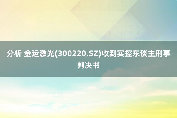 分析 金运激光(300220.SZ)收到实控东谈主刑事判决书