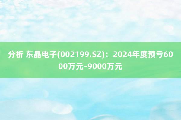 分析 东晶电子(002199.SZ)：2024年度预亏6000万元–9000万元