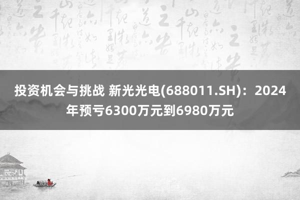 投资机会与挑战 新光光电(688011.SH)：2024年预亏6300万元到6980万元