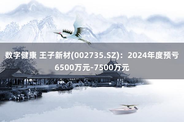 数字健康 王子新材(002735.SZ)：2024年度预亏6500万元-7500万元