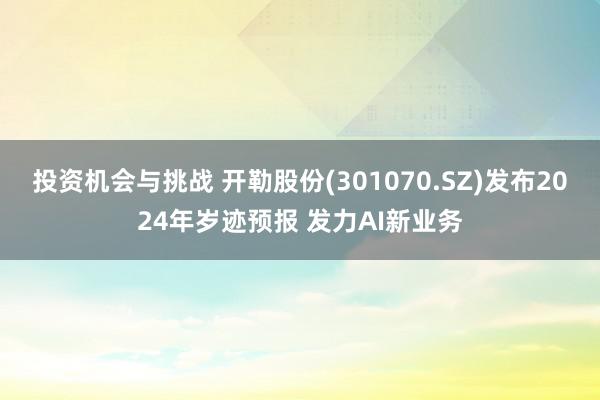 投资机会与挑战 开勒股份(301070.SZ)发布2024年岁迹预报 发力AI新业务