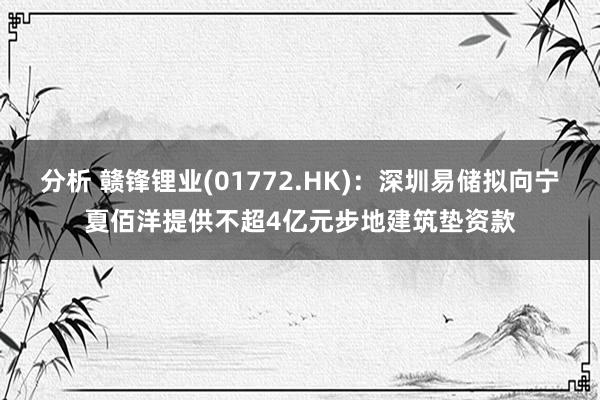 分析 赣锋锂业(01772.HK)：深圳易储拟向宁夏佰洋提供不超4亿元步地建筑垫资款