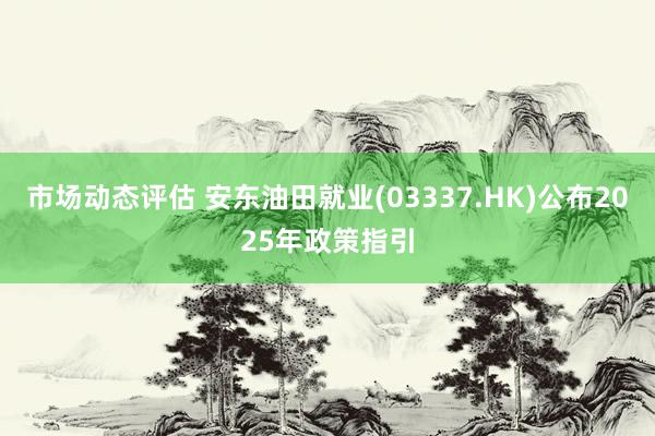 市场动态评估 安东油田就业(03337.HK)公布2025年政策指引