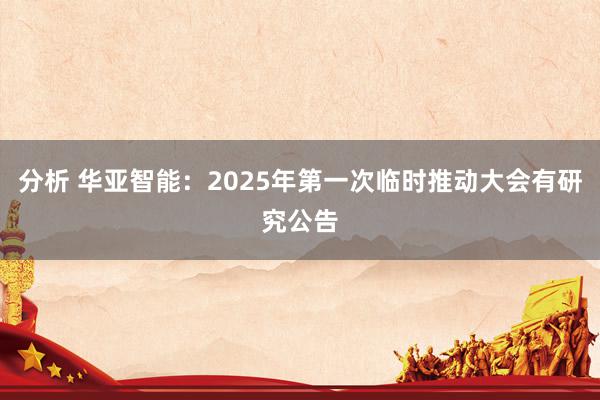 分析 华亚智能：2025年第一次临时推动大会有研究公告