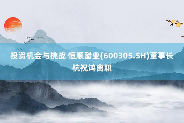 投资机会与挑战 恒顺醋业(600305.SH)董事长杭祝鸿离职